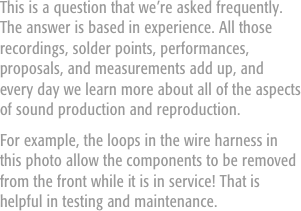 This is a question that we’re asked frequently. The answer is based in experience. All those recordings, solder points, performances, proposals, and measurements add up, and every day we learn more about all of the aspects of sound production and reproduction.
For example, the loops in the wire harness in this photo allow the components to be removed from the front while it is in service! That is helpful in testing and maintenance.