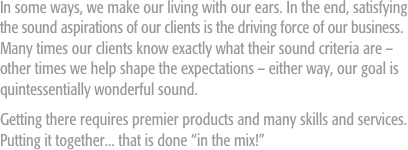 In some ways, we make our living with our ears. In the end, satisfying the sound aspirations of our clients is the driving force of our business. Many times our clients know exactly what their sound criteria are – other times we help shape the expectations – either way, our goal is quintessentially wonderful sound. 
Getting there requires premier products and many skills and services. Putting it together... that is done “in the mix!”