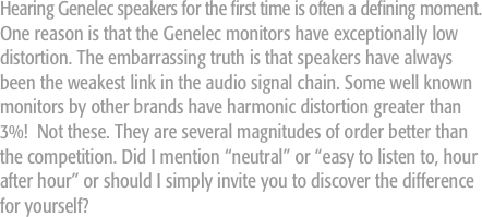 Hearing Genelec speakers for the first time is often a defining moment. One reason is that the Genelec monitors have exceptionally low distortion. The embarrassing truth is that speakers have always been the weakest link in the audio signal chain. Some well known monitors by other brands have harmonic distortion greater than 3%!  Not these. They are several magnitudes of order better than the competition. Did I mention “neutral” or “easy to listen to, hour after hour” or should I simply invite you to discover the difference for yourself?