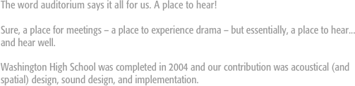 The word auditorium says it all for us. A place to hear!

Sure, a place for meetings – a place to experience drama – but essentially, a place to hear... and hear well.

Washington High School was completed in 2004 and our contribution was acoustical (and spatial) design, sound design, and implementation. 