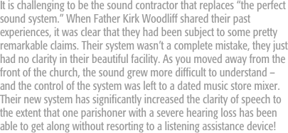 It is challenging to be the sound contractor that replaces “the perfect sound system.” When Father Kirk Woodliff shared their past experiences, it was clear that they had been subject to some pretty remarkable claims. Their system wasn’t a complete mistake, they just had no clarity in their beautiful facility. As you moved away from the front of the church, the sound grew more difficult to understand – and the control of the system was left to a dated music store mixer. Their new system has significantly increased the clarity of speech to the extent that one parishoner with a severe hearing loss has been able to get along without resorting to a listening assistance device!