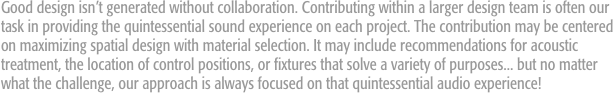 Good design isn’t generated without collaboration. Contributing within a larger design team is often our task in providing the quintessential sound experience on each project. The contribution may be centered on maximizing spatial design with material selection. It may include recommendations for acoustic treatment, the location of control positions, or fixtures that solve a variety of purposes... but no matter what the challenge, our approach is always focused on that quintessential audio experience!