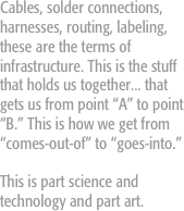 Cables, solder connections, harnesses, routing, labeling, these are the terms of infrastructure. This is the stuff that holds us together... that gets us from point “A” to point “B.” This is how we get from “comes-out-of” to “goes-into.” 

This is part science and technology and part art. 