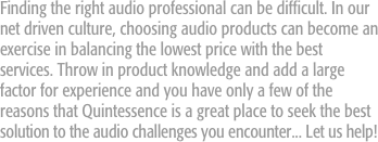 Finding the right audio professional can be difficult. In our net driven culture, choosing audio products can become an exercise in balancing the lowest price with the best services. Throw in product knowledge and add a large factor for experience and you have only a few of the reasons that Quintessence is a great place to seek the best solution to the audio challenges you encounter... Let us help!