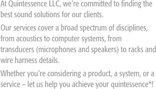 
At Quintessence LLC, we’re committed to finding the best sound solutions for our clients.
Our services cover a broad spectrum of disciplines, from acoustics to computer systems, from transducers (microphones and speakers) to racks and wire harness details. 
Whether you’re considering a product, a system, or a service – let us help you achieve your quintessence*!